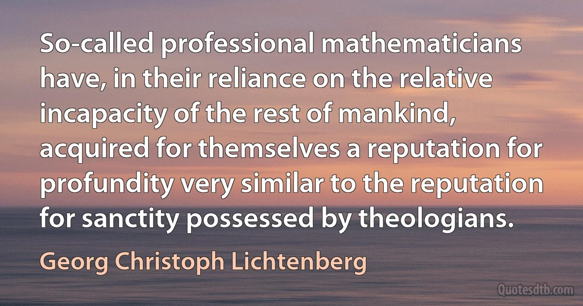 So-called professional mathematicians have, in their reliance on the relative incapacity of the rest of mankind, acquired for themselves a reputation for profundity very similar to the reputation for sanctity possessed by theologians. (Georg Christoph Lichtenberg)