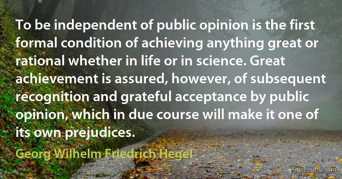 To be independent of public opinion is the first formal condition of achieving anything great or rational whether in life or in science. Great achievement is assured, however, of subsequent recognition and grateful acceptance by public opinion, which in due course will make it one of its own prejudices. (Georg Wilhelm Friedrich Hegel)