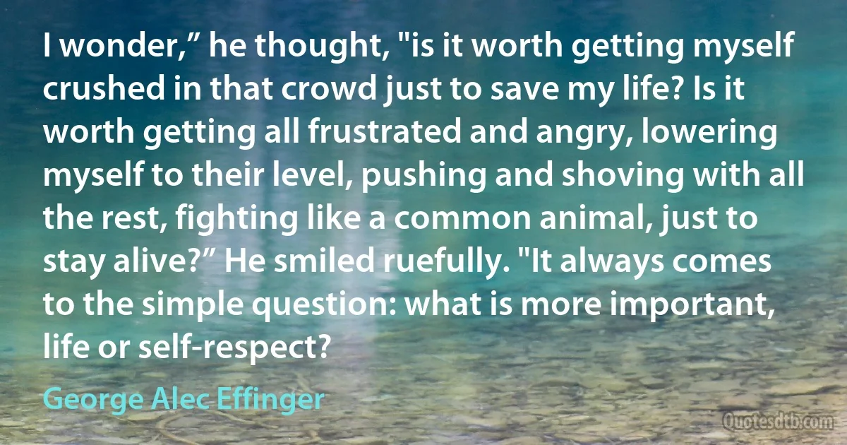 I wonder,” he thought, "is it worth getting myself crushed in that crowd just to save my life? Is it worth getting all frustrated and angry, lowering myself to their level, pushing and shoving with all the rest, fighting like a common animal, just to stay alive?” He smiled ruefully. "It always comes to the simple question: what is more important, life or self-respect? (George Alec Effinger)