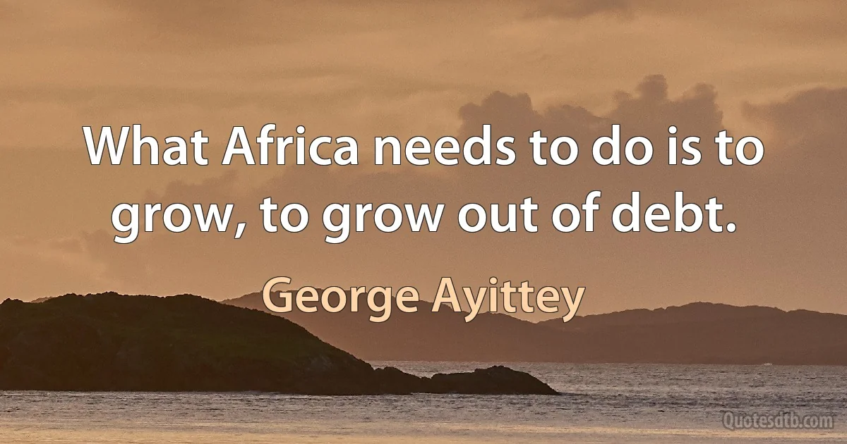 What Africa needs to do is to grow, to grow out of debt. (George Ayittey)