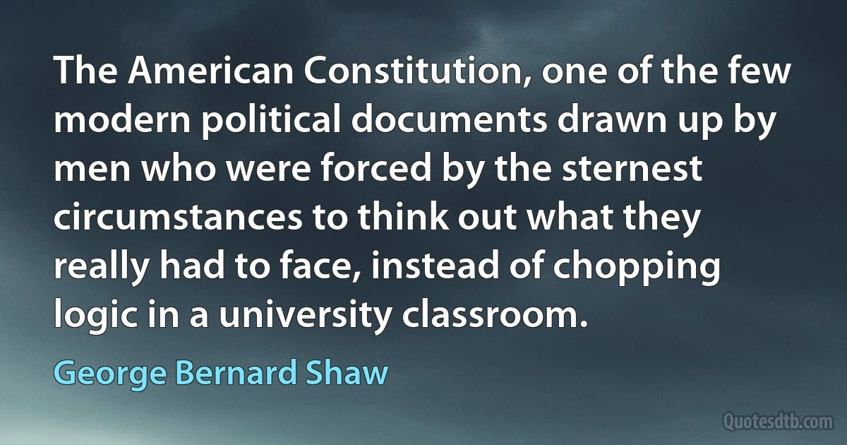 The American Constitution, one of the few modern political documents drawn up by men who were forced by the sternest circumstances to think out what they really had to face, instead of chopping logic in a university classroom. (George Bernard Shaw)