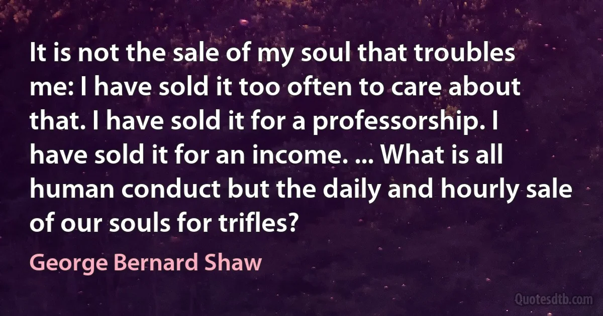 It is not the sale of my soul that troubles me: I have sold it too often to care about that. I have sold it for a professorship. I have sold it for an income. ... What is all human conduct but the daily and hourly sale of our souls for trifles? (George Bernard Shaw)