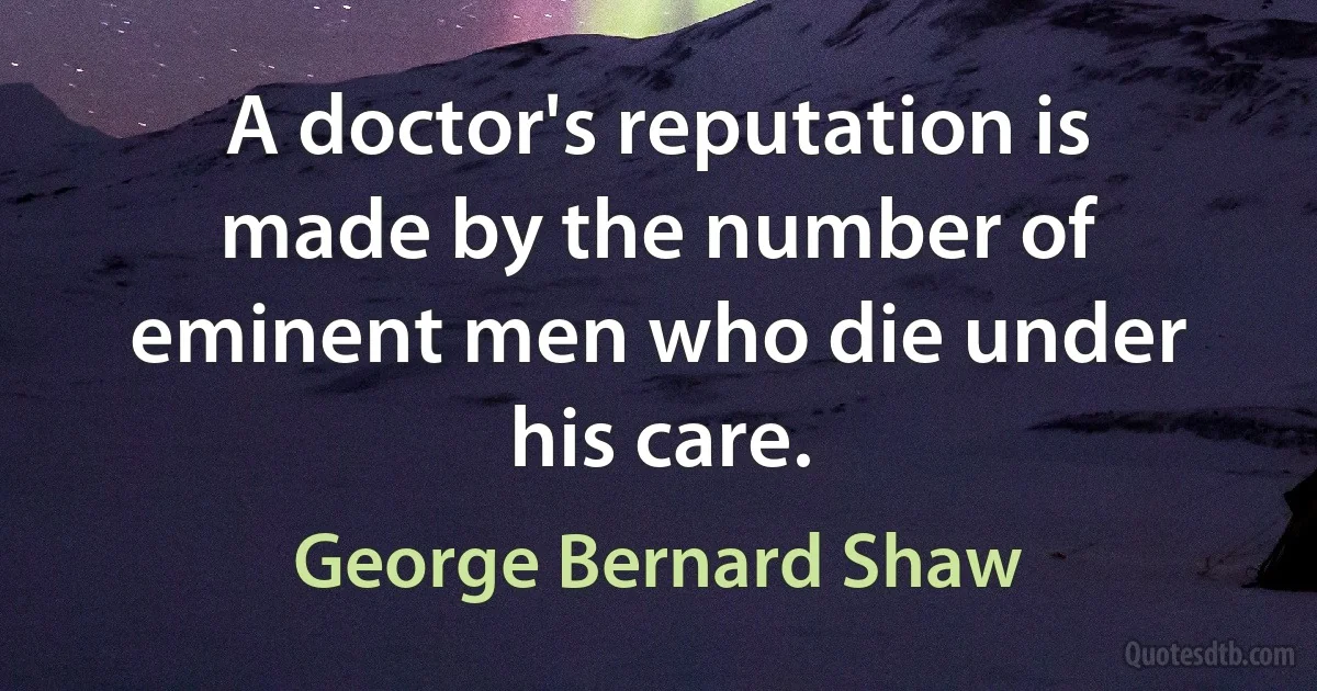 A doctor's reputation is made by the number of eminent men who die under his care. (George Bernard Shaw)