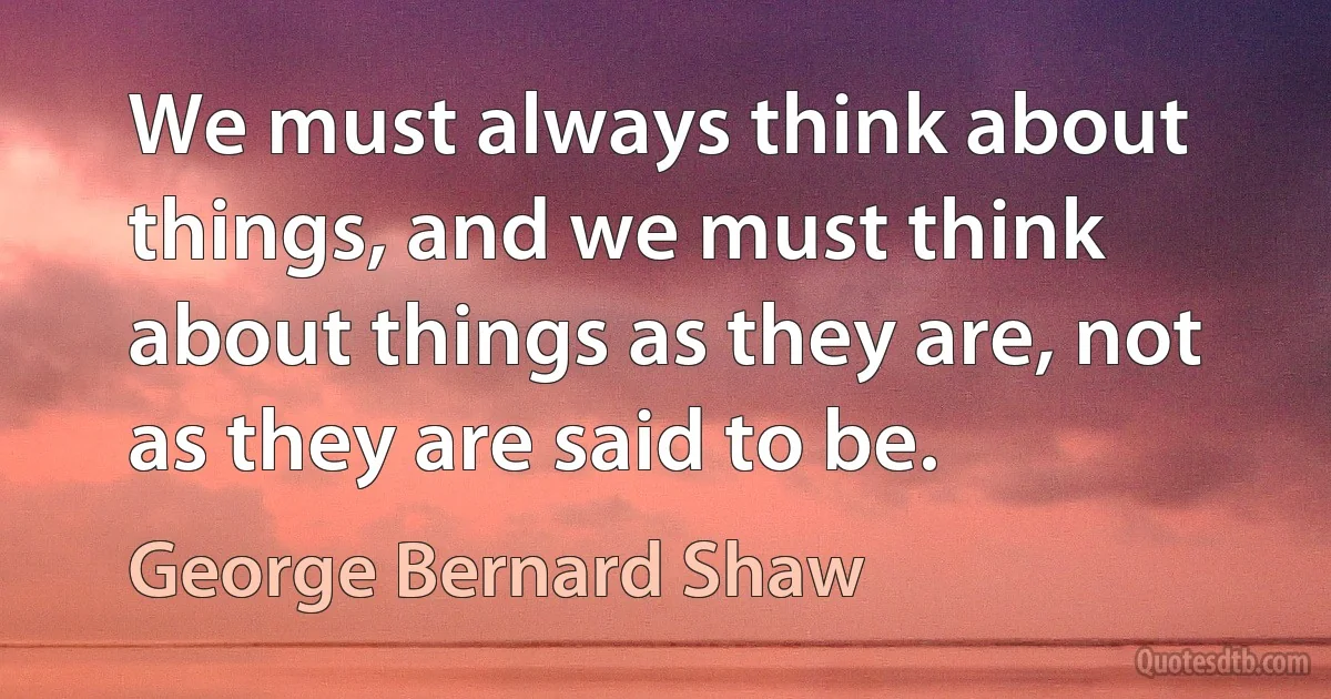 We must always think about things, and we must think about things as they are, not as they are said to be. (George Bernard Shaw)