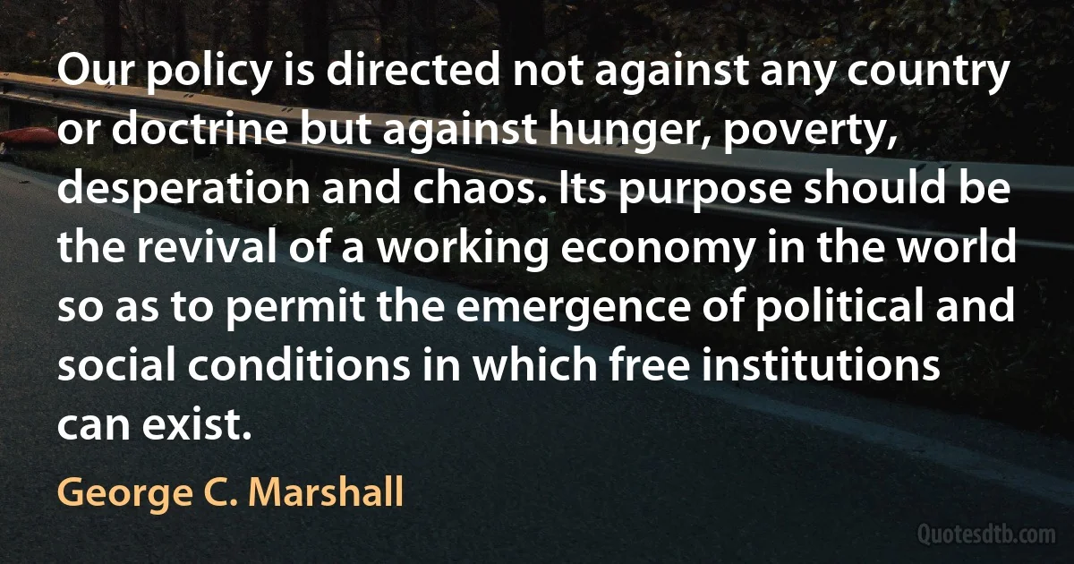 Our policy is directed not against any country or doctrine but against hunger, poverty, desperation and chaos. Its purpose should be the revival of a working economy in the world so as to permit the emergence of political and social conditions in which free institutions can exist. (George C. Marshall)