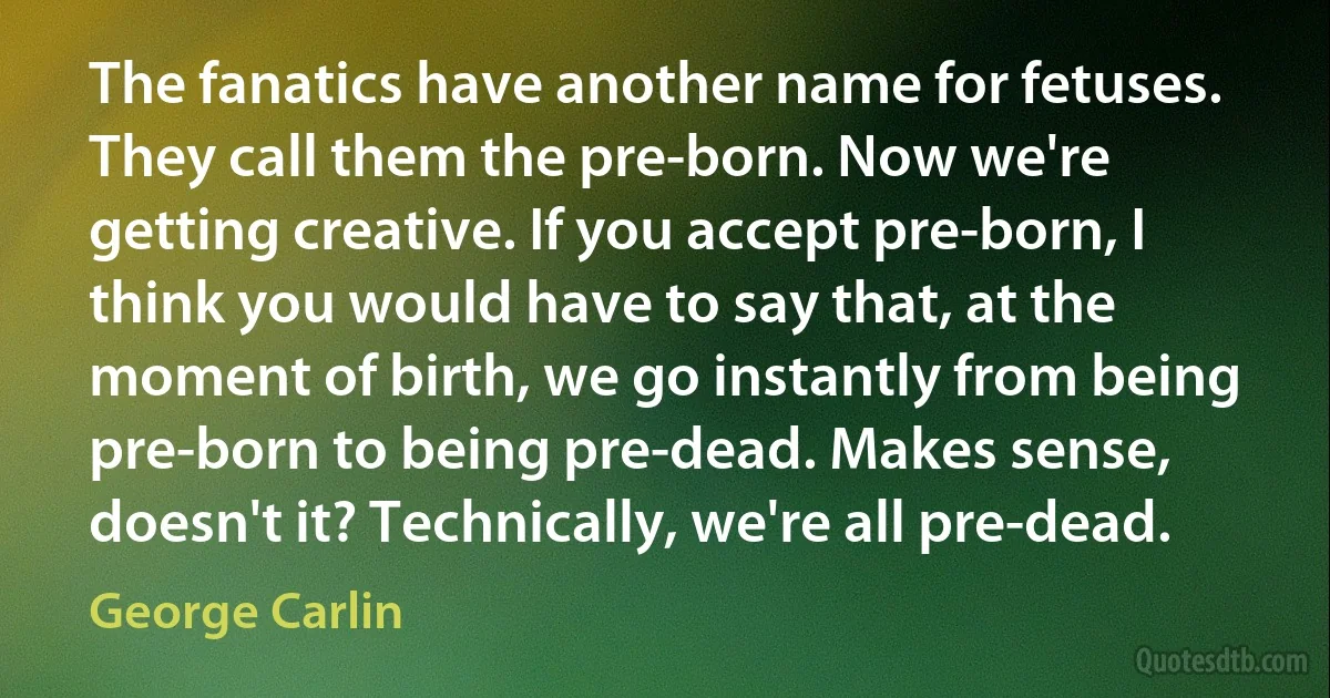 The fanatics have another name for fetuses. They call them the pre-born. Now we're getting creative. If you accept pre-born, I think you would have to say that, at the moment of birth, we go instantly from being pre-born to being pre-dead. Makes sense, doesn't it? Technically, we're all pre-dead. (George Carlin)