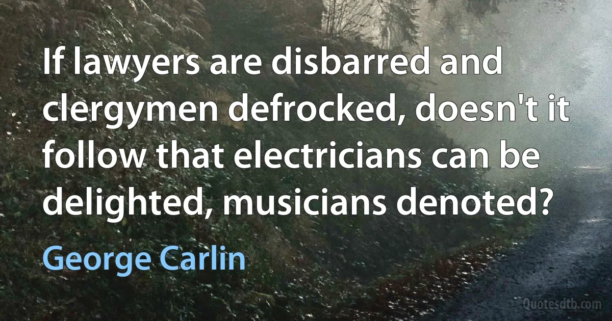 If lawyers are disbarred and clergymen defrocked, doesn't it follow that electricians can be delighted, musicians denoted? (George Carlin)