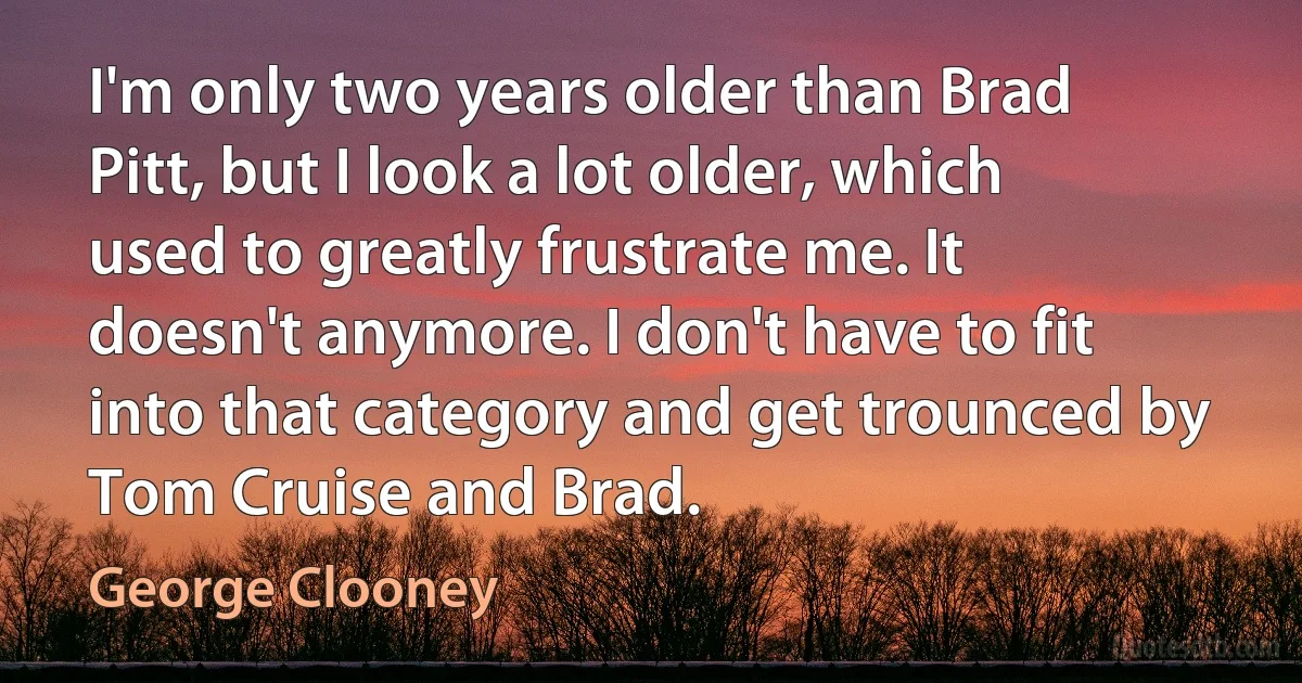 I'm only two years older than Brad Pitt, but I look a lot older, which used to greatly frustrate me. It doesn't anymore. I don't have to fit into that category and get trounced by Tom Cruise and Brad. (George Clooney)