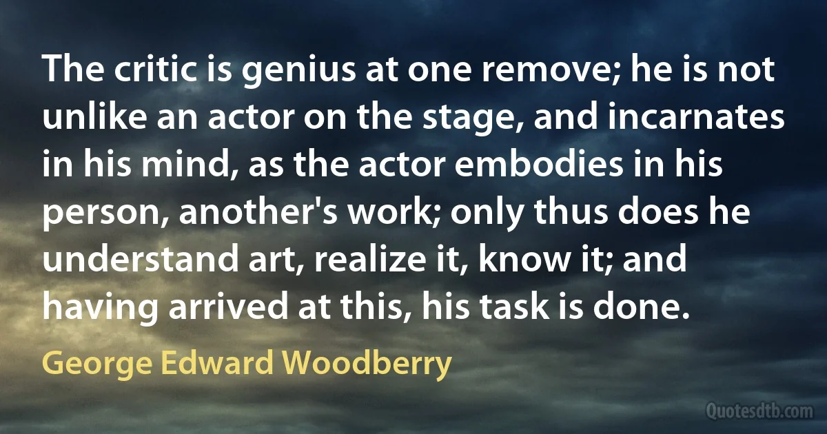 The critic is genius at one remove; he is not unlike an actor on the stage, and incarnates in his mind, as the actor embodies in his person, another's work; only thus does he understand art, realize it, know it; and having arrived at this, his task is done. (George Edward Woodberry)