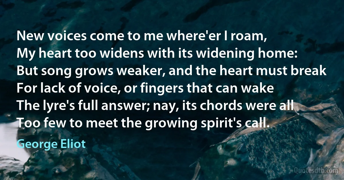 New voices come to me where'er I roam,
My heart too widens with its widening home:
But song grows weaker, and the heart must break
For lack of voice, or fingers that can wake
The lyre's full answer; nay, its chords were all
Too few to meet the growing spirit's call. (George Eliot)