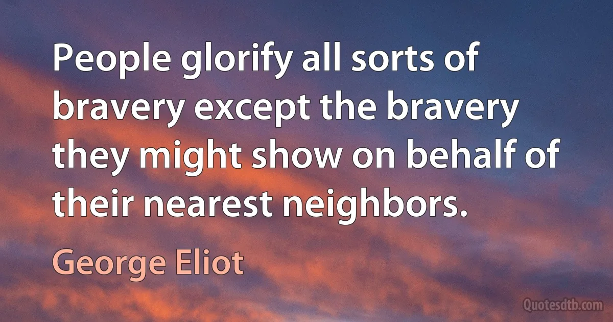 People glorify all sorts of bravery except the bravery they might show on behalf of their nearest neighbors. (George Eliot)