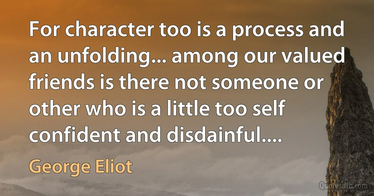 For character too is a process and an unfolding... among our valued friends is there not someone or other who is a little too self confident and disdainful.... (George Eliot)