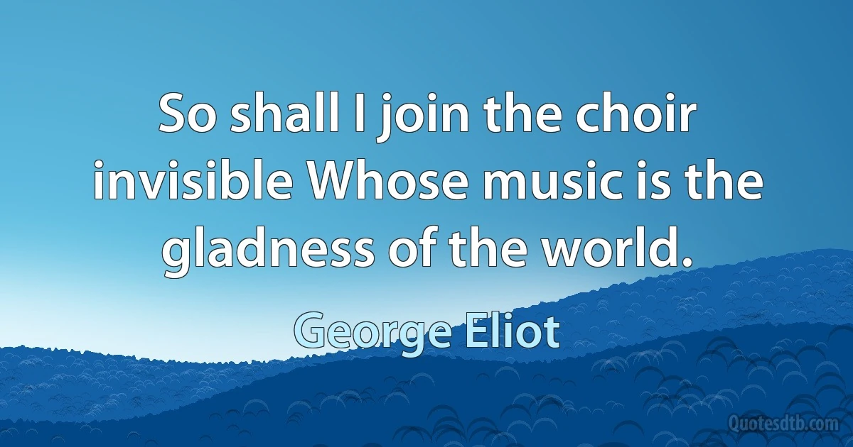 So shall I join the choir invisible Whose music is the gladness of the world. (George Eliot)