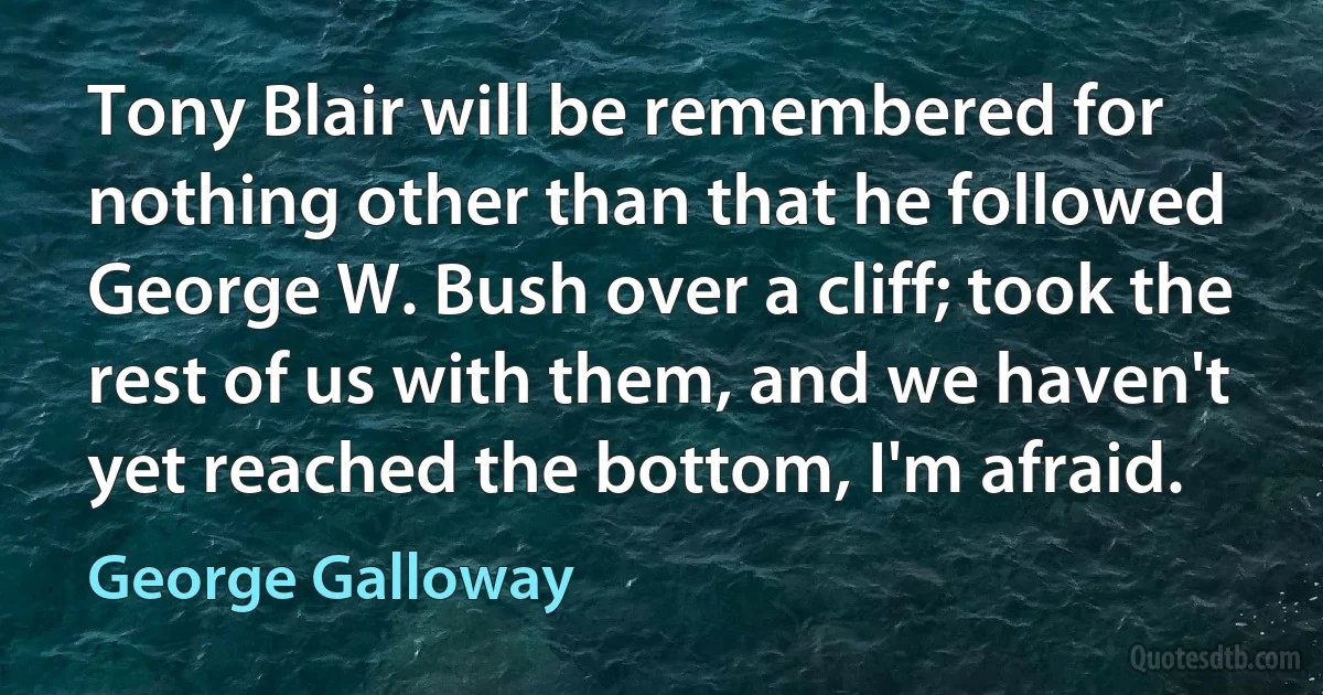 Tony Blair will be remembered for nothing other than that he followed George W. Bush over a cliff; took the rest of us with them, and we haven't yet reached the bottom, I'm afraid. (George Galloway)