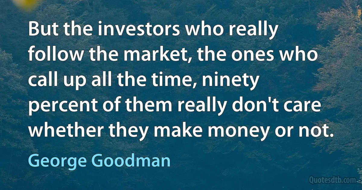 But the investors who really follow the market, the ones who call up all the time, ninety percent of them really don't care whether they make money or not. (George Goodman)