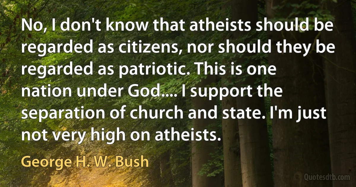 No, I don't know that atheists should be regarded as citizens, nor should they be regarded as patriotic. This is one nation under God.... I support the separation of church and state. I'm just not very high on atheists. (George H. W. Bush)