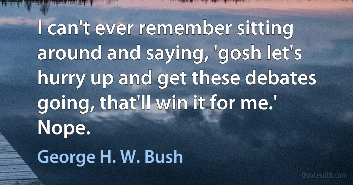 I can't ever remember sitting around and saying, 'gosh let's hurry up and get these debates going, that'll win it for me.' Nope. (George H. W. Bush)