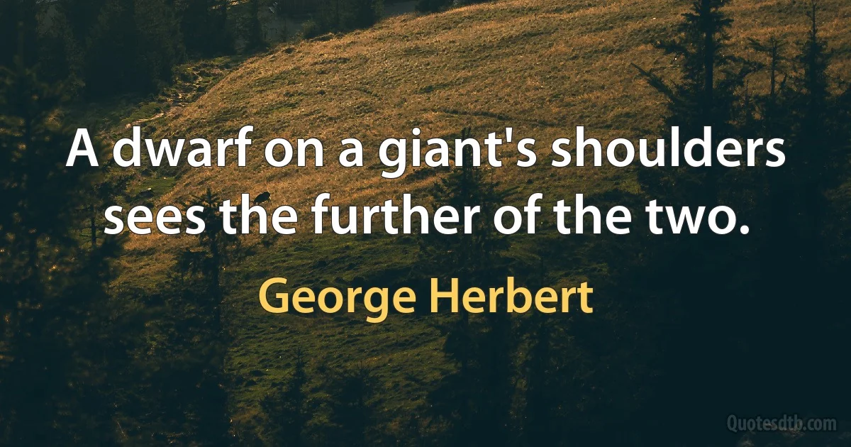 A dwarf on a giant's shoulders sees the further of the two. (George Herbert)