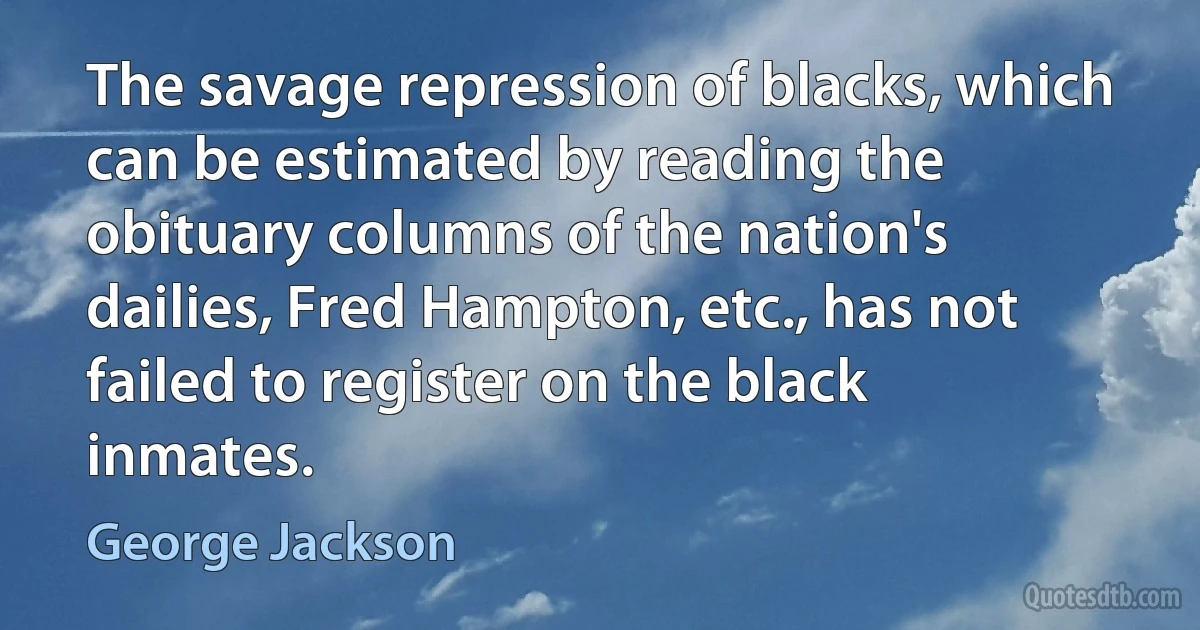 The savage repression of blacks, which can be estimated by reading the obituary columns of the nation's dailies, Fred Hampton, etc., has not failed to register on the black inmates. (George Jackson)
