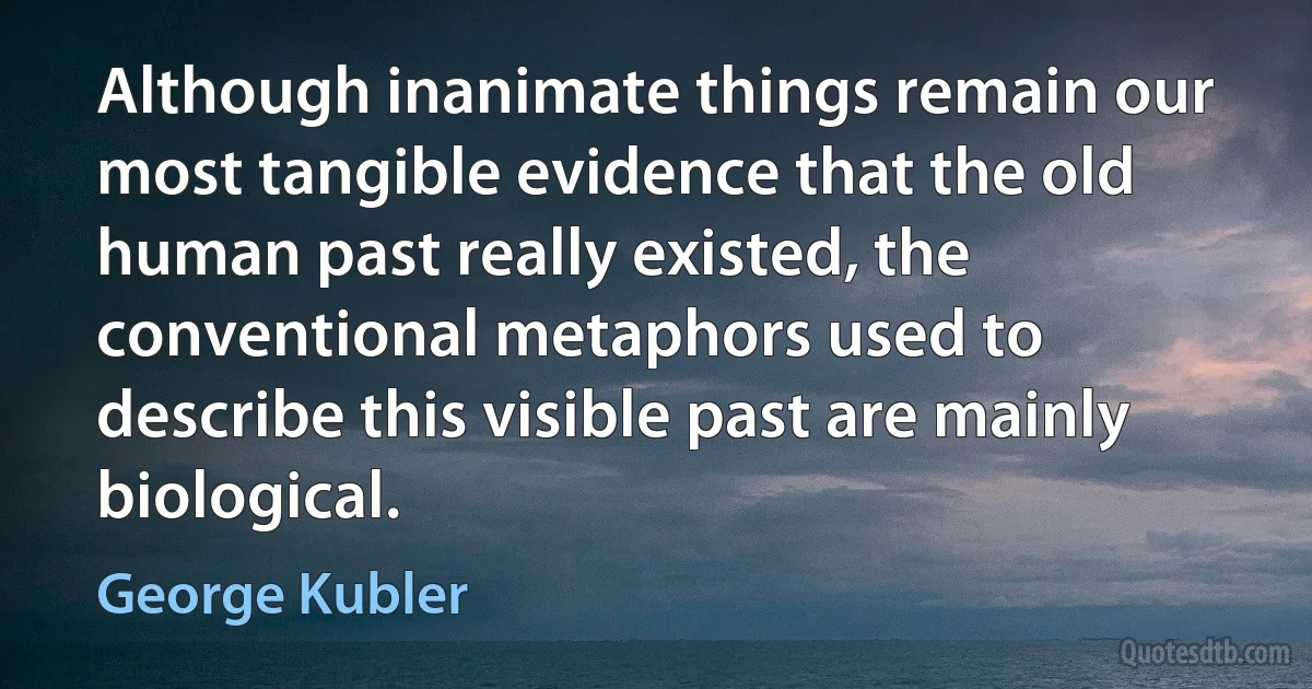 Although inanimate things remain our most tangible evidence that the old human past really existed, the conventional metaphors used to describe this visible past are mainly biological. (George Kubler)