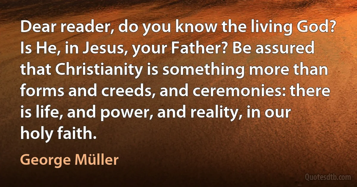 Dear reader, do you know the living God? Is He, in Jesus, your Father? Be assured that Christianity is something more than forms and creeds, and ceremonies: there is life, and power, and reality, in our holy faith. (George Müller)