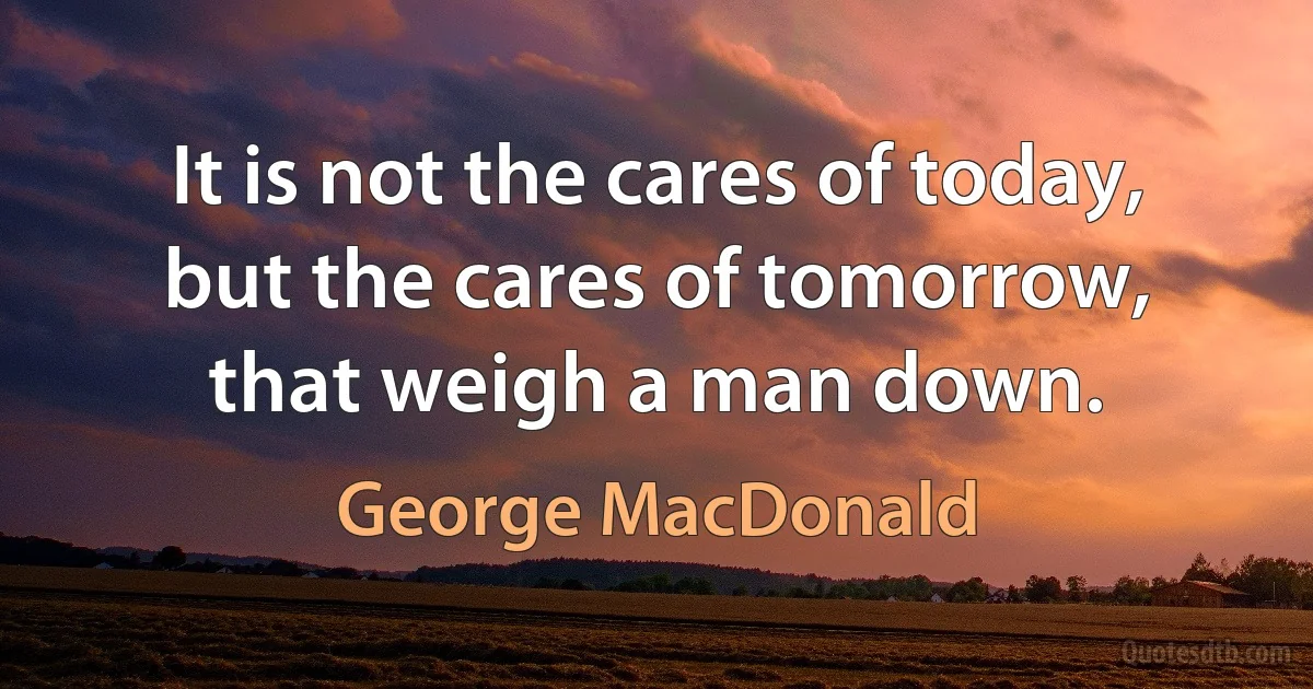 It is not the cares of today, but the cares of tomorrow, that weigh a man down. (George MacDonald)