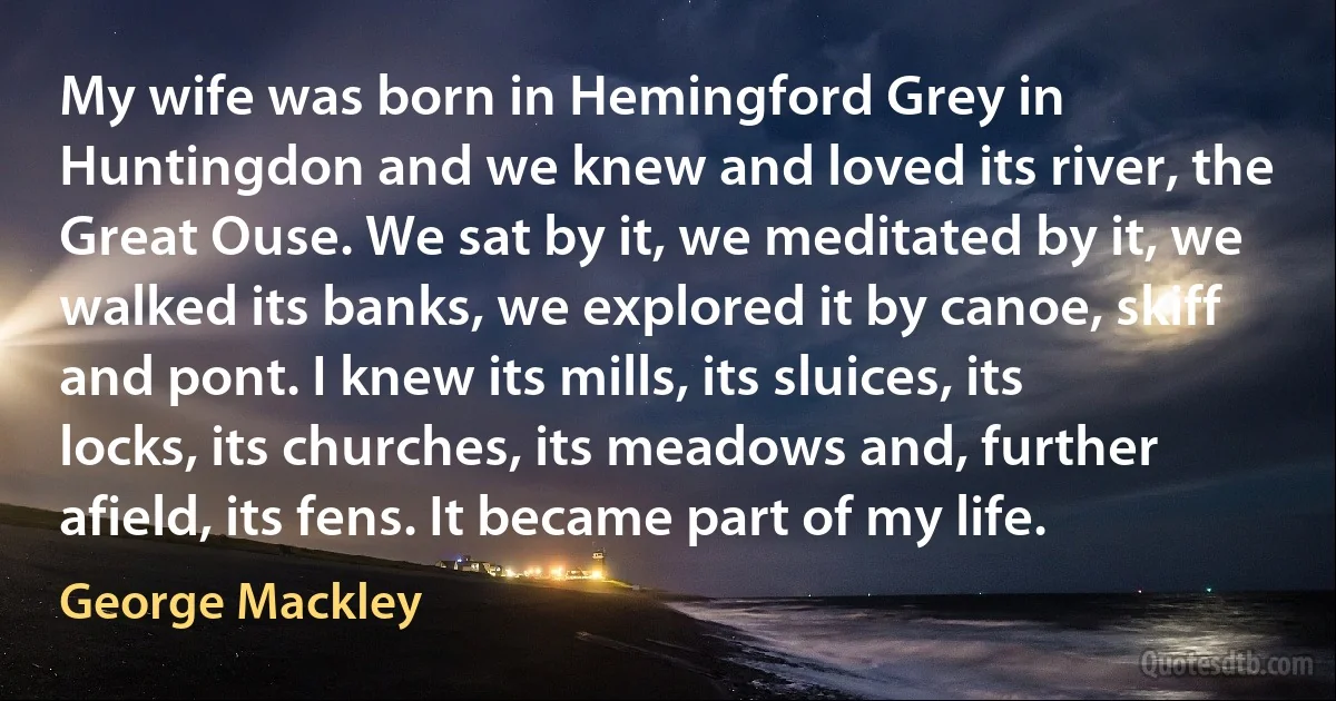 My wife was born in Hemingford Grey in Huntingdon and we knew and loved its river, the Great Ouse. We sat by it, we meditated by it, we walked its banks, we explored it by canoe, skiff and pont. I knew its mills, its sluices, its locks, its churches, its meadows and, further afield, its fens. It became part of my life. (George Mackley)