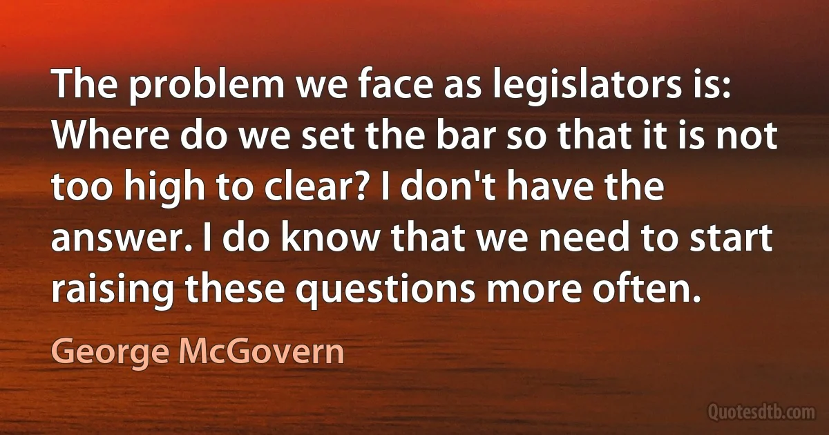 The problem we face as legislators is: Where do we set the bar so that it is not too high to clear? I don't have the answer. I do know that we need to start raising these questions more often. (George McGovern)