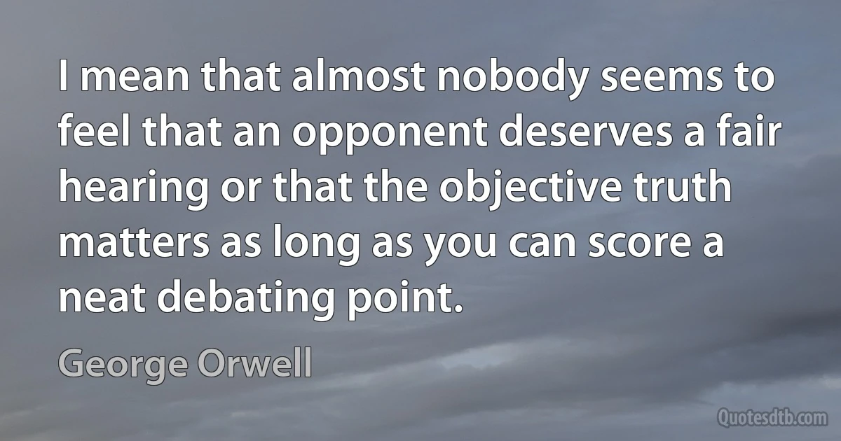 I mean that almost nobody seems to feel that an opponent deserves a fair hearing or that the objective truth matters as long as you can score a neat debating point. (George Orwell)