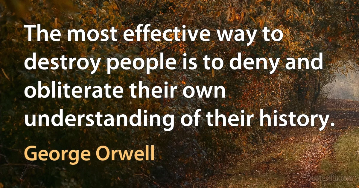 The most effective way to destroy people is to deny and obliterate their own understanding of their history. (George Orwell)