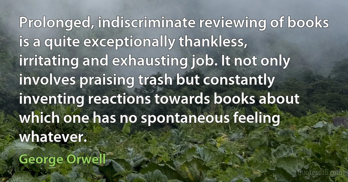 Prolonged, indiscriminate reviewing of books is a quite exceptionally thankless, irritating and exhausting job. It not only involves praising trash but constantly inventing reactions towards books about which one has no spontaneous feeling whatever. (George Orwell)