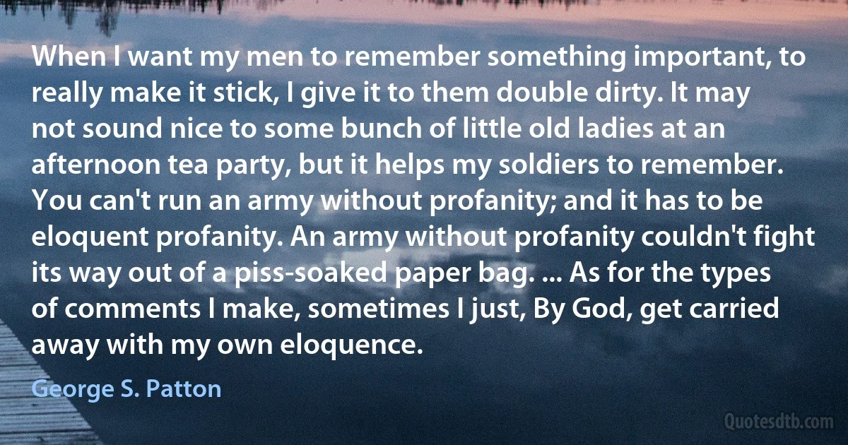 When I want my men to remember something important, to really make it stick, I give it to them double dirty. It may not sound nice to some bunch of little old ladies at an afternoon tea party, but it helps my soldiers to remember. You can't run an army without profanity; and it has to be eloquent profanity. An army without profanity couldn't fight its way out of a piss-soaked paper bag. ... As for the types of comments I make, sometimes I just, By God, get carried away with my own eloquence. (George S. Patton)