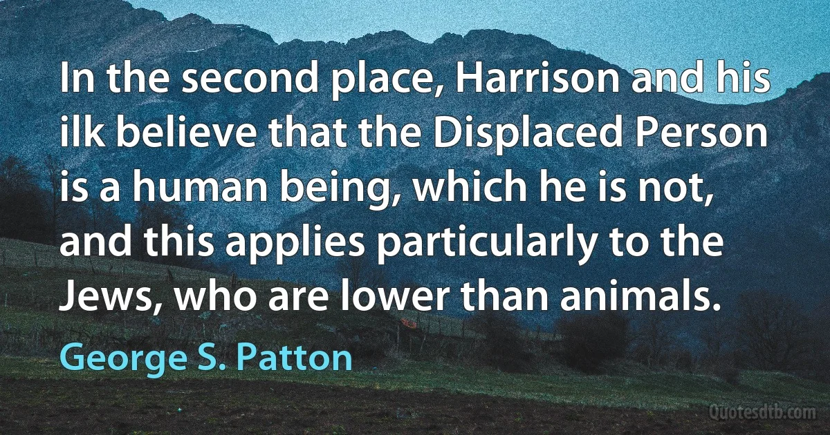 In the second place, Harrison and his ilk believe that the Displaced Person is a human being, which he is not, and this applies particularly to the Jews, who are lower than animals. (George S. Patton)