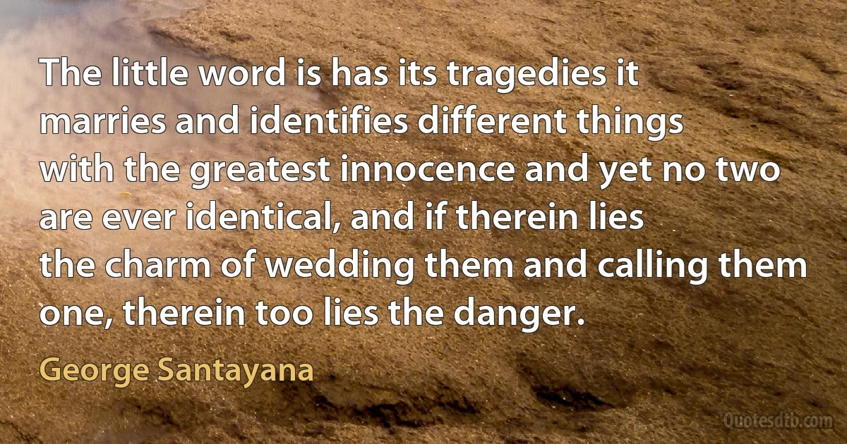 The little word is has its tragedies it marries and identifies different things with the greatest innocence and yet no two are ever identical, and if therein lies the charm of wedding them and calling them one, therein too lies the danger. (George Santayana)