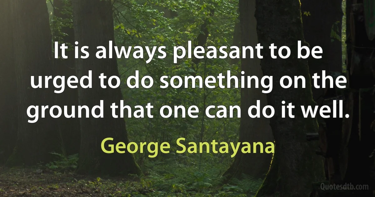 It is always pleasant to be urged to do something on the ground that one can do it well. (George Santayana)