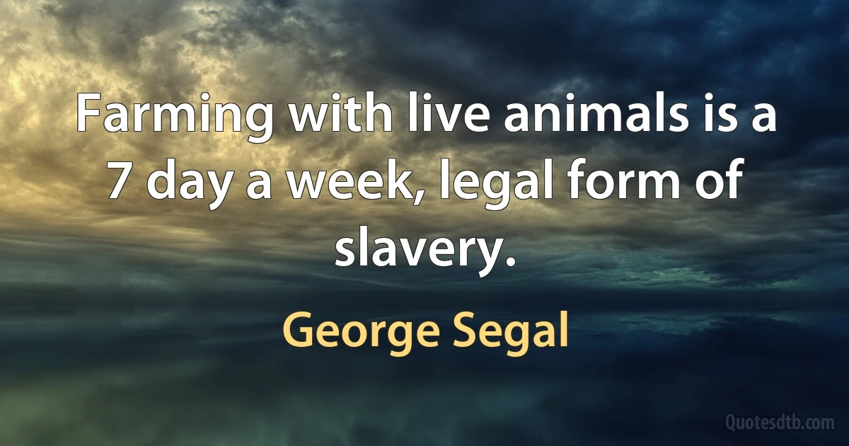 Farming with live animals is a 7 day a week, legal form of slavery. (George Segal)