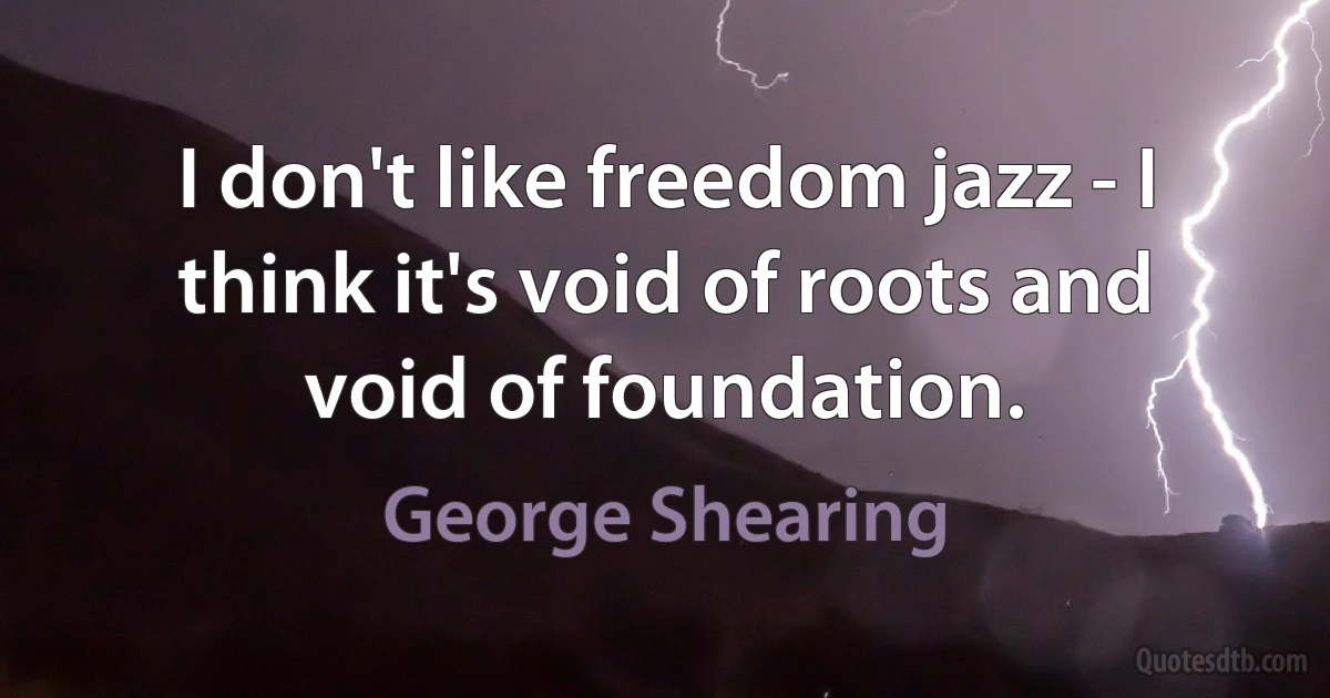 I don't like freedom jazz - I think it's void of roots and void of foundation. (George Shearing)