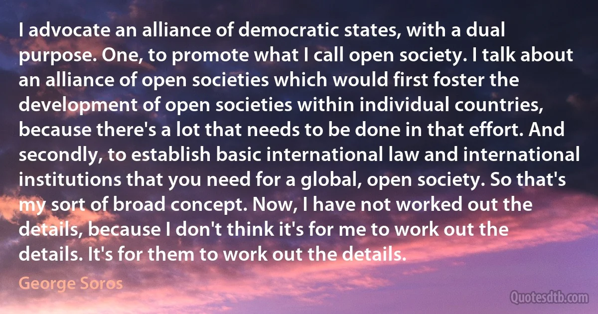 I advocate an alliance of democratic states, with a dual purpose. One, to promote what I call open society. I talk about an alliance of open societies which would first foster the development of open societies within individual countries, because there's a lot that needs to be done in that effort. And secondly, to establish basic international law and international institutions that you need for a global, open society. So that's my sort of broad concept. Now, I have not worked out the details, because I don't think it's for me to work out the details. It's for them to work out the details. (George Soros)