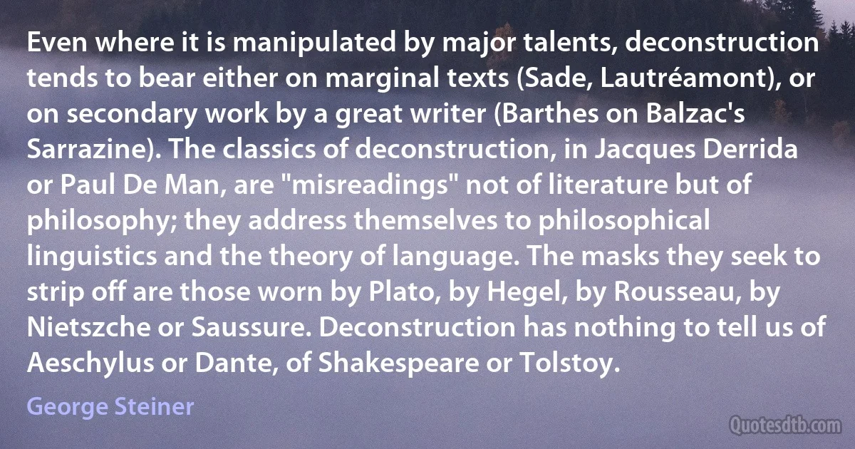 Even where it is manipulated by major talents, deconstruction tends to bear either on marginal texts (Sade, Lautréamont), or on secondary work by a great writer (Barthes on Balzac's Sarrazine). The classics of deconstruction, in Jacques Derrida or Paul De Man, are "misreadings" not of literature but of philosophy; they address themselves to philosophical linguistics and the theory of language. The masks they seek to strip off are those worn by Plato, by Hegel, by Rousseau, by Nietszche or Saussure. Deconstruction has nothing to tell us of Aeschylus or Dante, of Shakespeare or Tolstoy. (George Steiner)