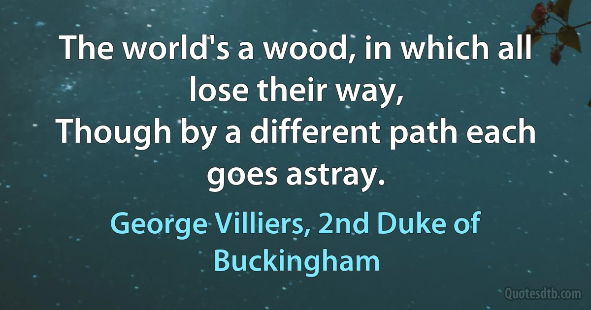 The world's a wood, in which all lose their way,
Though by a different path each goes astray. (George Villiers, 2nd Duke of Buckingham)