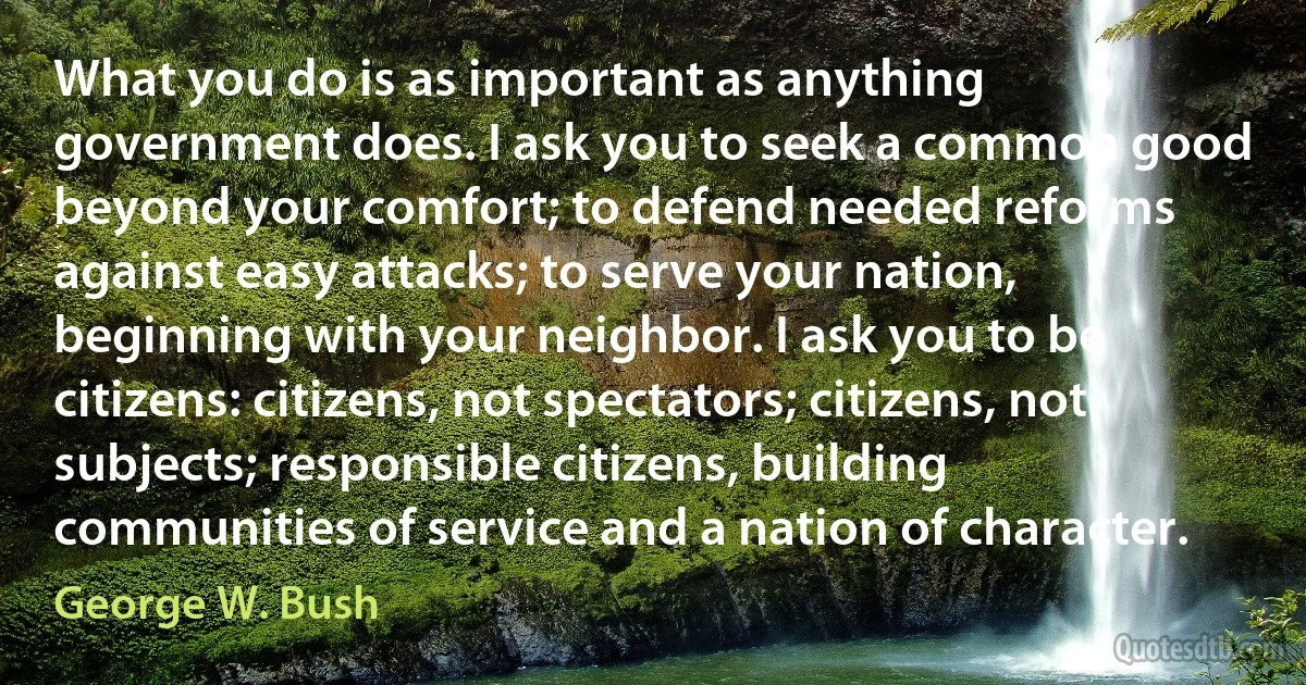 What you do is as important as anything government does. I ask you to seek a common good beyond your comfort; to defend needed reforms against easy attacks; to serve your nation, beginning with your neighbor. I ask you to be citizens: citizens, not spectators; citizens, not subjects; responsible citizens, building communities of service and a nation of character. (George W. Bush)