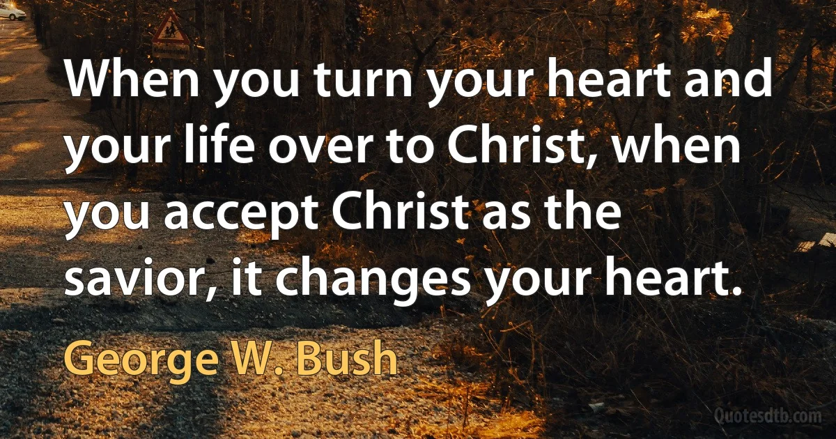 When you turn your heart and your life over to Christ, when you accept Christ as the savior, it changes your heart. (George W. Bush)