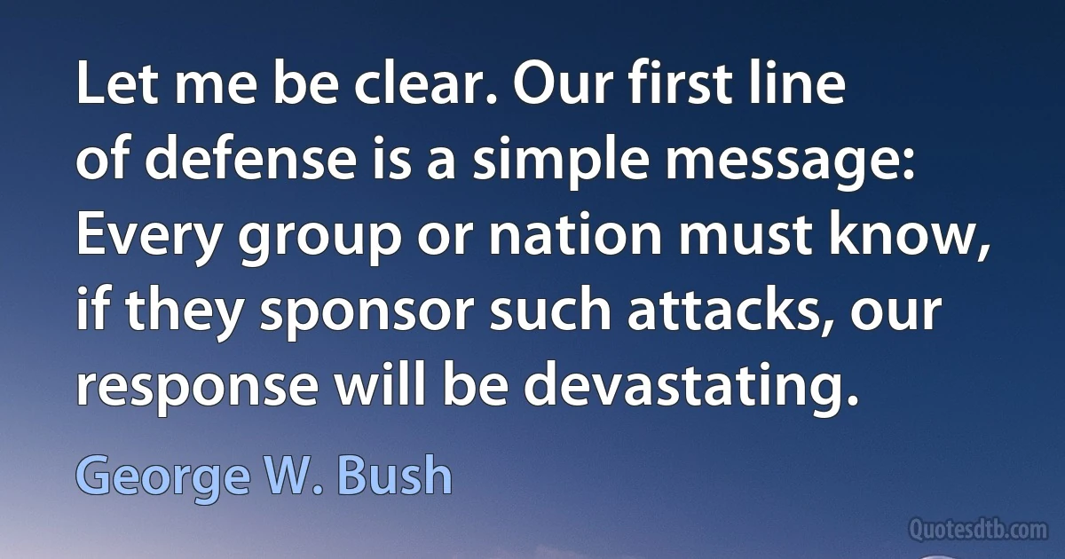 Let me be clear. Our first line of defense is a simple message: Every group or nation must know, if they sponsor such attacks, our response will be devastating. (George W. Bush)