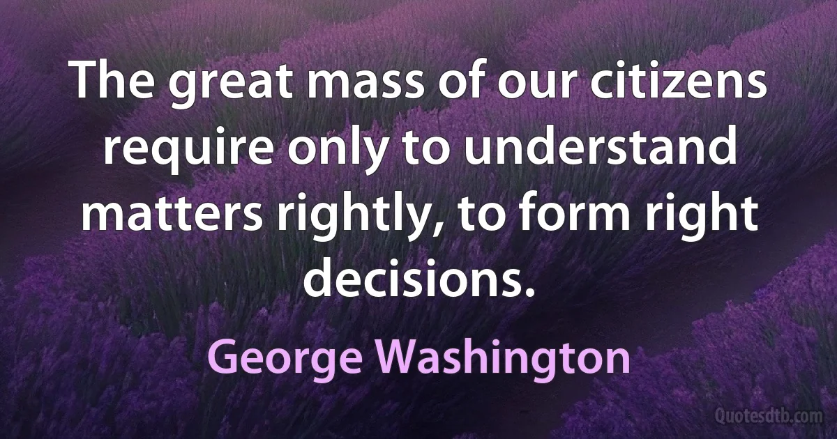 The great mass of our citizens require only to understand matters rightly, to form right decisions. (George Washington)