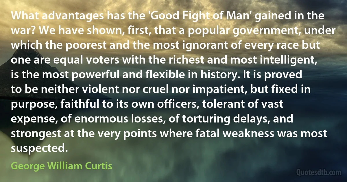 What advantages has the 'Good Fight of Man' gained in the war? We have shown, first, that a popular government, under which the poorest and the most ignorant of every race but one are equal voters with the richest and most intelligent, is the most powerful and flexible in history. It is proved to be neither violent nor cruel nor impatient, but fixed in purpose, faithful to its own officers, tolerant of vast expense, of enormous losses, of torturing delays, and strongest at the very points where fatal weakness was most suspected. (George William Curtis)