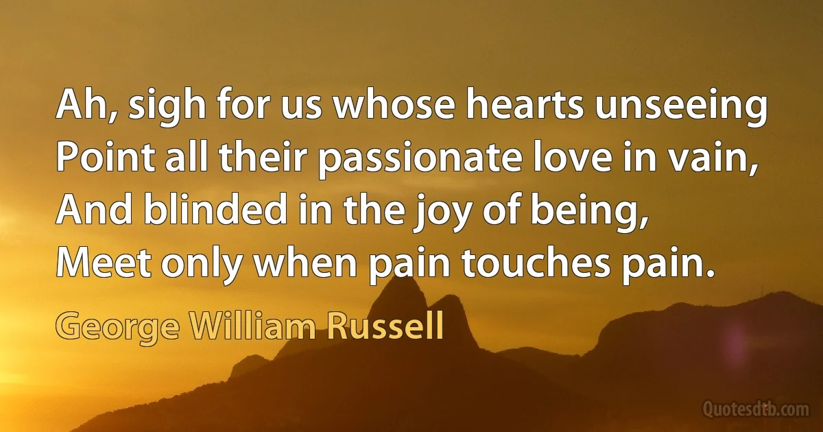 Ah, sigh for us whose hearts unseeing
Point all their passionate love in vain,
And blinded in the joy of being,
Meet only when pain touches pain. (George William Russell)