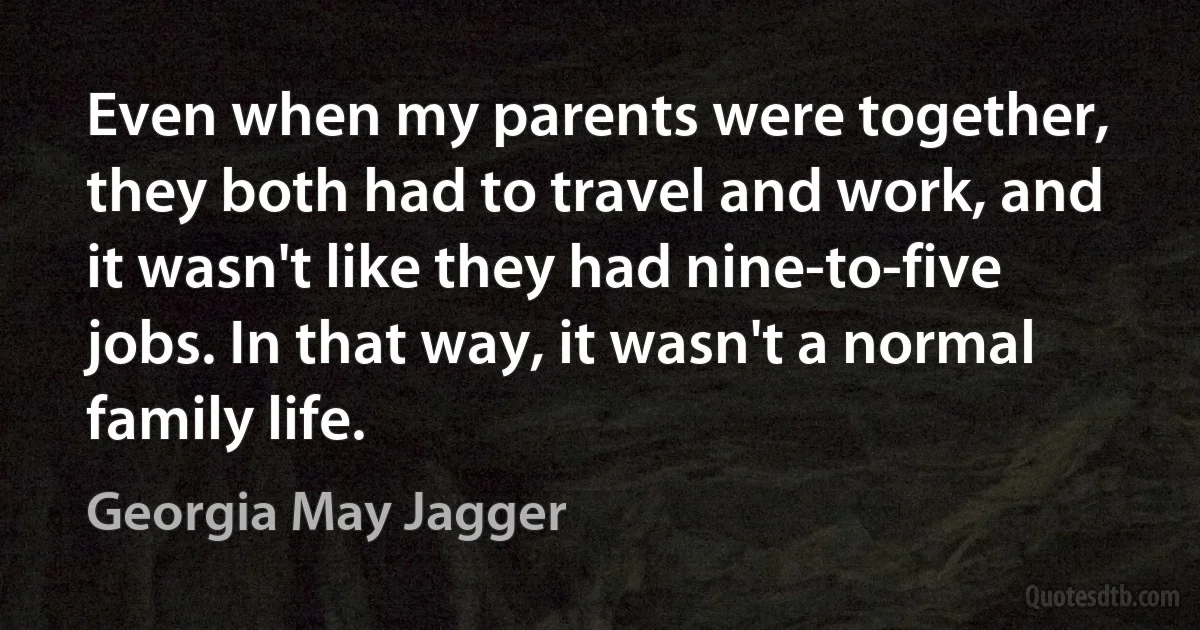 Even when my parents were together, they both had to travel and work, and it wasn't like they had nine-to-five jobs. In that way, it wasn't a normal family life. (Georgia May Jagger)