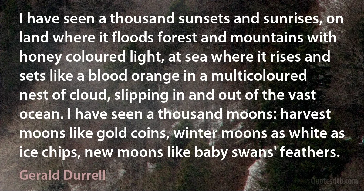 I have seen a thousand sunsets and sunrises, on land where it floods forest and mountains with honey coloured light, at sea where it rises and sets like a blood orange in a multicoloured nest of cloud, slipping in and out of the vast ocean. I have seen a thousand moons: harvest moons like gold coins, winter moons as white as ice chips, new moons like baby swans' feathers. (Gerald Durrell)