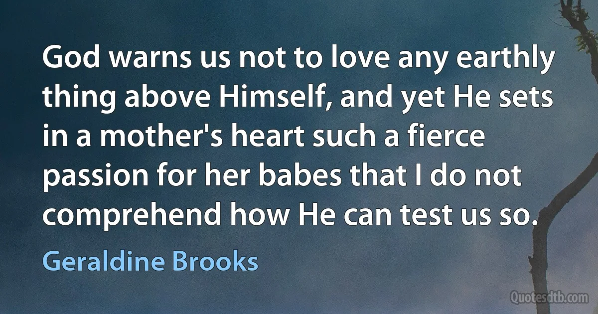 God warns us not to love any earthly thing above Himself, and yet He sets in a mother's heart such a fierce passion for her babes that I do not comprehend how He can test us so. (Geraldine Brooks)