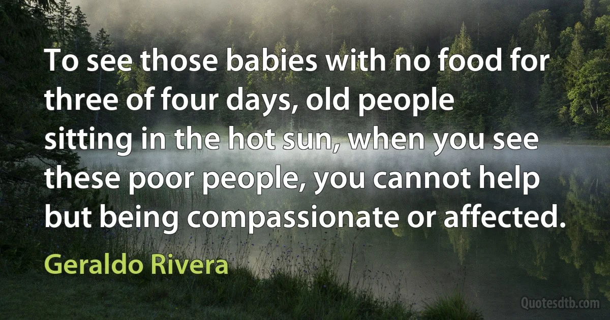 To see those babies with no food for three of four days, old people sitting in the hot sun, when you see these poor people, you cannot help but being compassionate or affected. (Geraldo Rivera)